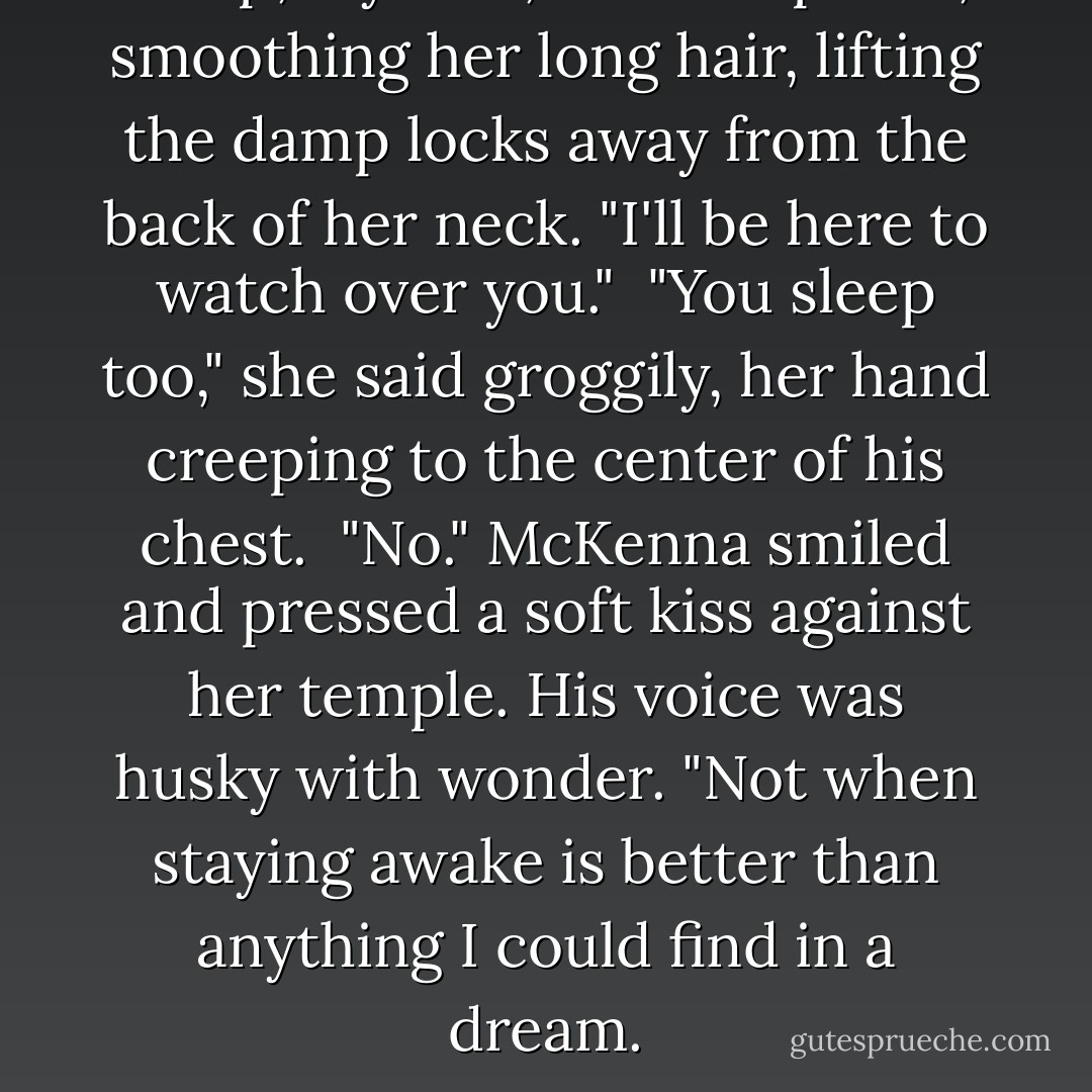 Sleep, my love," He whispered, smoothing her long hair, lifting the damp locks away from the back of her neck. "I'll be here to watch over you."<br /><br />"You sleep too," she said groggily, her hand creeping to the center of his chest.<br /><br />"No." McKenna smiled and pressed a soft kiss against her temple. His voice was husky with wonder. "Not when staying awake is better than anything I could find in a dream. - Lisa Kleypas