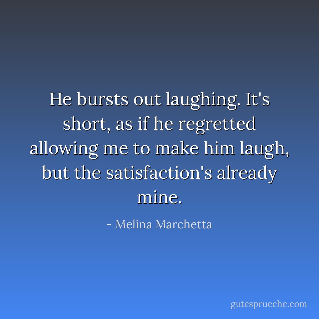 He bursts out laughing. It's short, as if he regretted allowing me to make him laugh, but the satisfaction's already mine. - Melina Marchetta