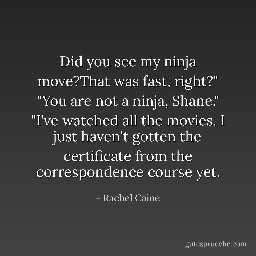 Did you see my ninja move?That was fast, right?"<br />"You are not a ninja, Shane."<br />"I've watched all the movies. I just haven't gotten the certificate from the correspondence course yet. - Rachel Caine