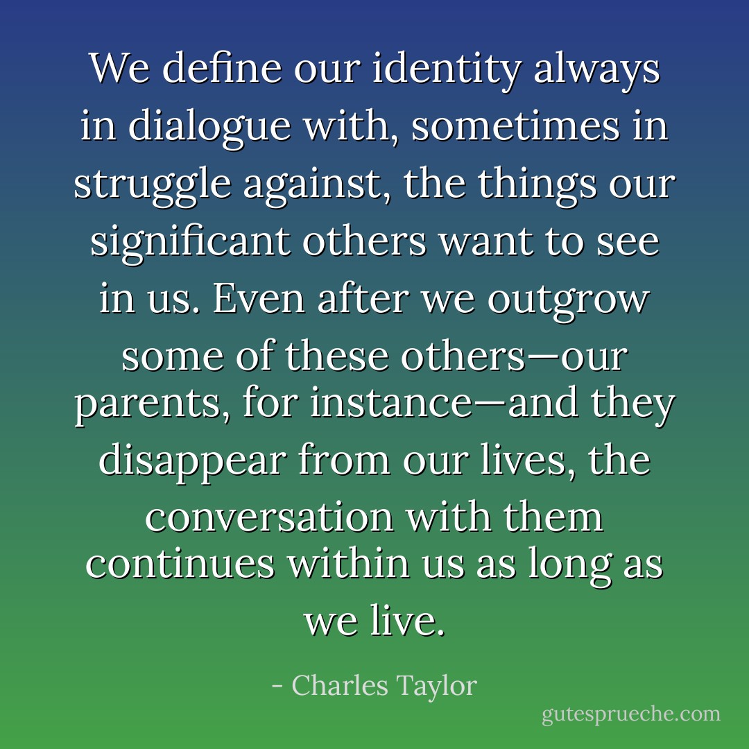 We define our identity always in dialogue with, sometimes in struggle against, the things our significant others want to see in us. Even after we outgrow some of these others—our parents, for instance—and they disappear from our lives, the conversation with them continues within us as long as we live. - Charles Taylor