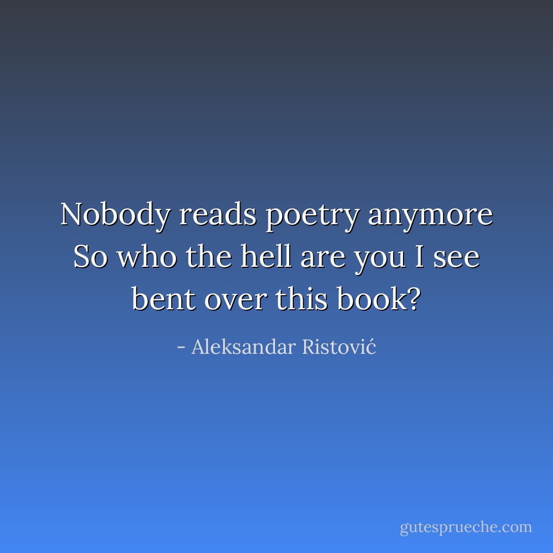 Nobody reads poetry anymore<br />So who the hell are you<br />I see bent over this book? - Aleksandar Ristović