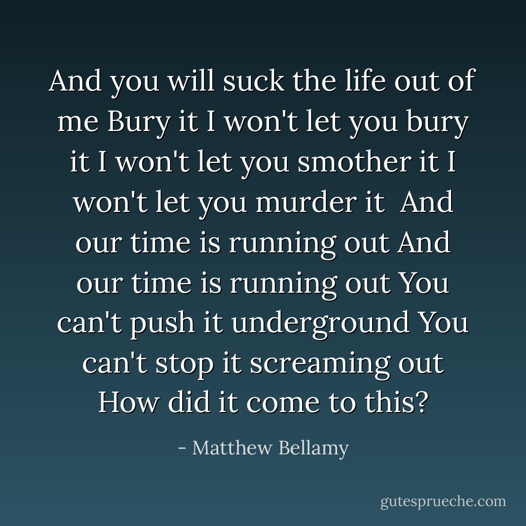 And you will suck the life out of me<br />Bury it<br />I won't let you bury it<br />I won't let you smother it<br />I won't let you murder it<br /><br />And our time is running out<br />And our time is running out<br />You can't push it underground<br />You can't stop it screaming out<br />How did it come to this? - Matthew Bellamy