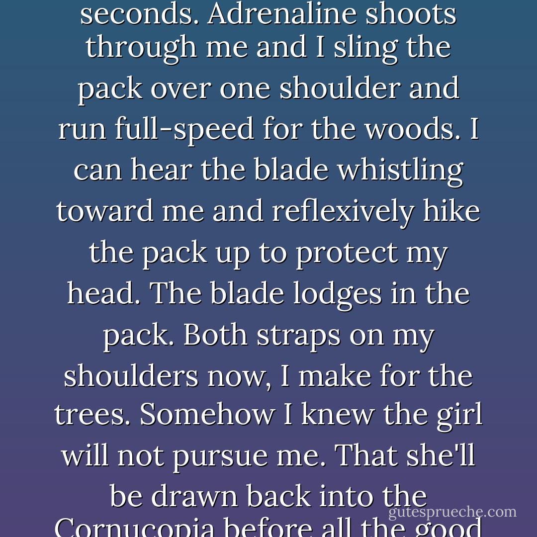 All the general fear I've been feeling condenses into an immediate fear of this girl, this predator who might kill me in seconds. Adrenaline shoots through me and I sling the pack over one shoulder and run full-speed for the woods. I can hear the blade whistling toward me and reflexively hike the pack up to protect my head. The blade lodges in the pack. Both straps on my shoulders now, I make for the trees. Somehow I knew the girl will not pursue me. That she'll be drawn back into the Cornucopia before all the good stuff is gone. A grin crosses my face. Thanks for the knife, I think. - Suzanne Collins
