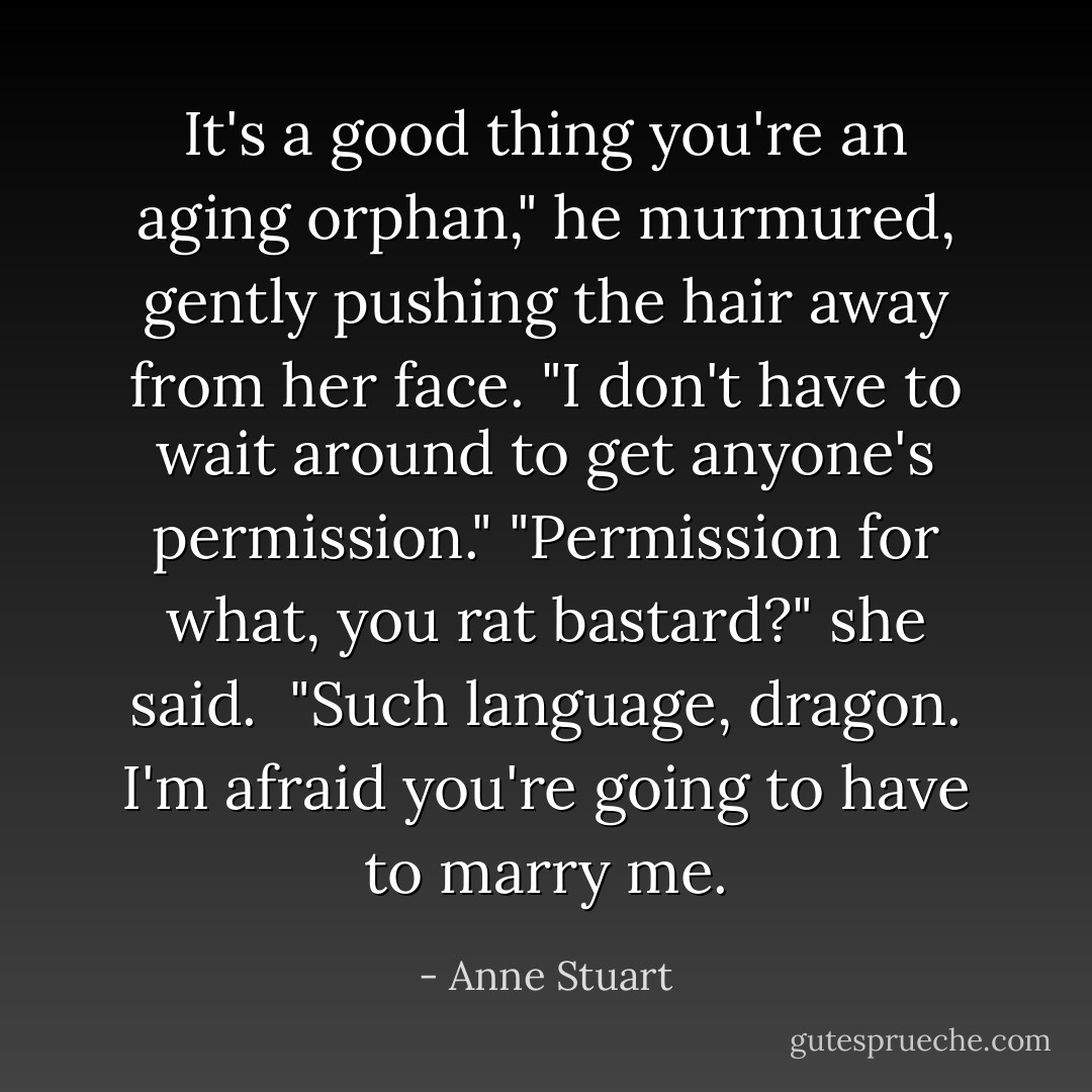 It's a good thing you're an aging orphan," he murmured, gently pushing the hair away from her face. "I don't have to wait around to get anyone's permission."<br />"Permission for what, you rat bastard?" she said. <br />"Such language, dragon. I'm afraid you're going to have to marry me. - Anne Stuart