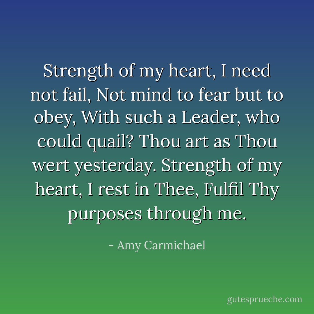 Strength of my heart, I need not fail,<br />Not mind to fear but to obey,<br />With such a Leader, who could quail?<br />Thou art as Thou wert yesterday.<br />Strength of my heart, I rest in Thee,<br />Fulfil Thy purposes through me. - Amy Carmichael