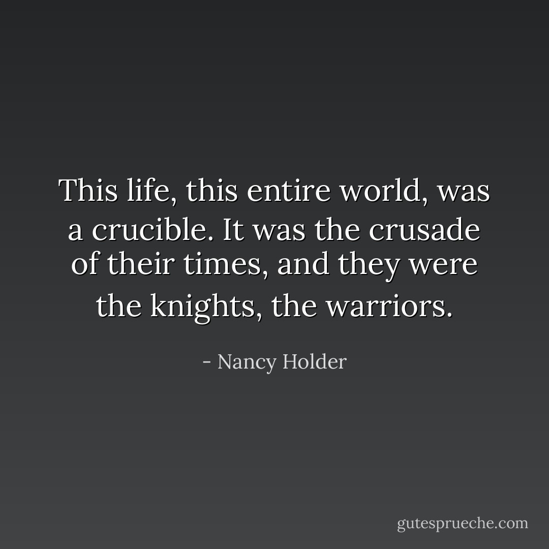 This life, this entire world, was a crucible. It was the crusade of their times, and they were the knights, the warriors. - Nancy Holder