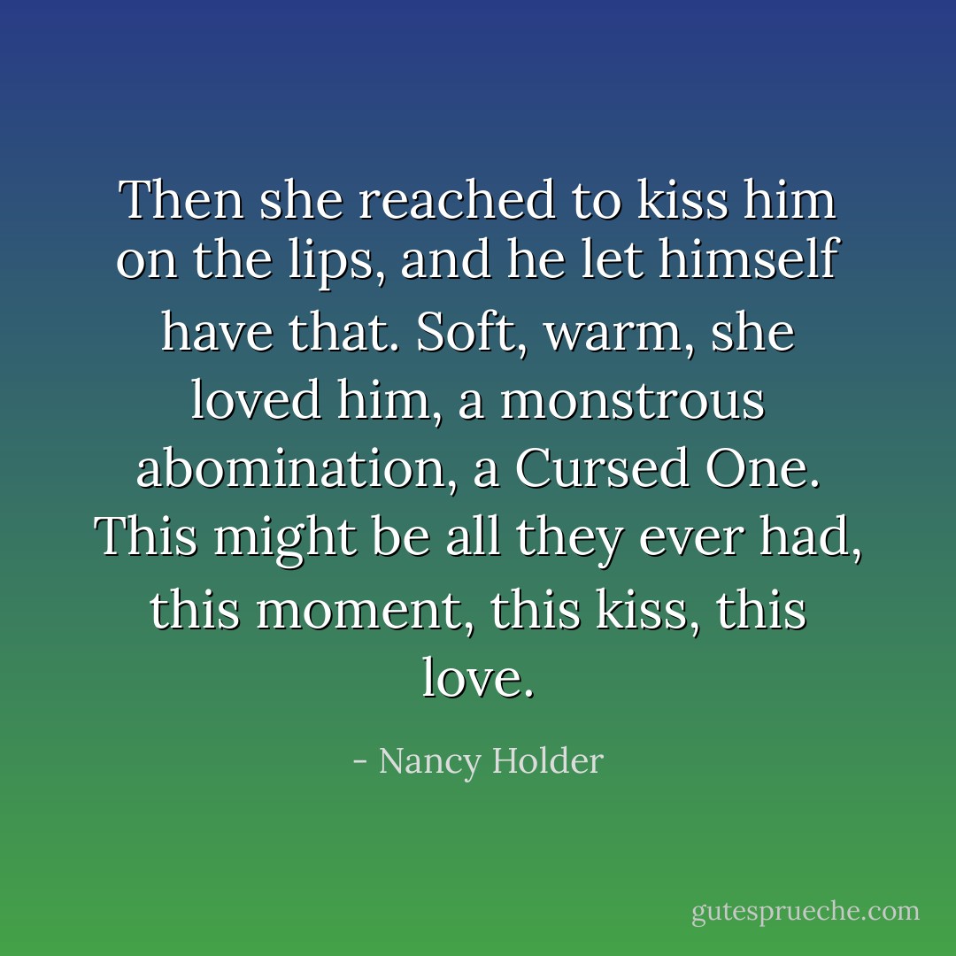 Then she reached to kiss him on the lips, and he let himself have that. Soft, warm, she loved him, a monstrous abomination, a Cursed One. This might be all they ever had, this moment, this kiss, this love. - Nancy Holder