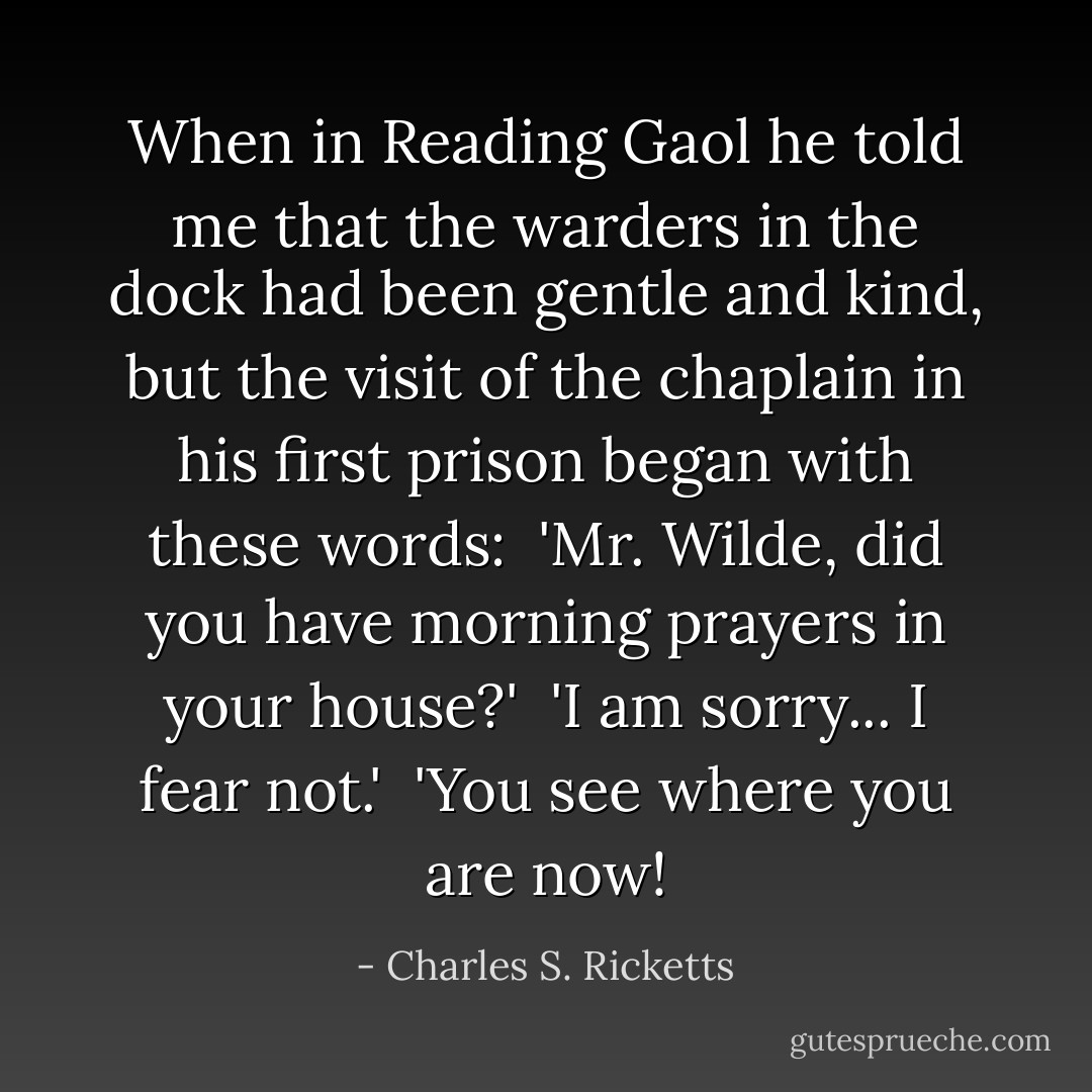 When in Reading Gaol he told me that the warders in the dock had been gentle and kind, but the visit of the chaplain in his first prison began with these words:<br /><br />'Mr. Wilde, did you have morning prayers in your house?'<br /><br />'I am sorry... I fear not.'<br /><br />'You see where you are now! - Charles S. Ricketts