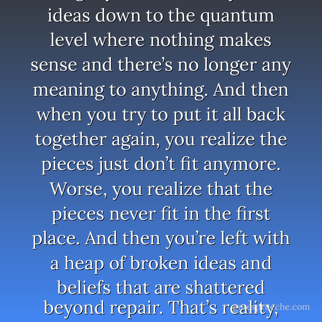 See, if you analyze stuff long enough, you’ll eventually break ideas down to the quantum level where nothing makes sense and there’s no longer any meaning to anything. And then when you try to put it all back together again, you realize the pieces just don’t fit anymore. Worse, you realize that the pieces never fit in the first place. And then you’re left with a heap of broken ideas and beliefs that are shattered beyond repair. That’s reality, and that’s what I write about. - P.S. Baber