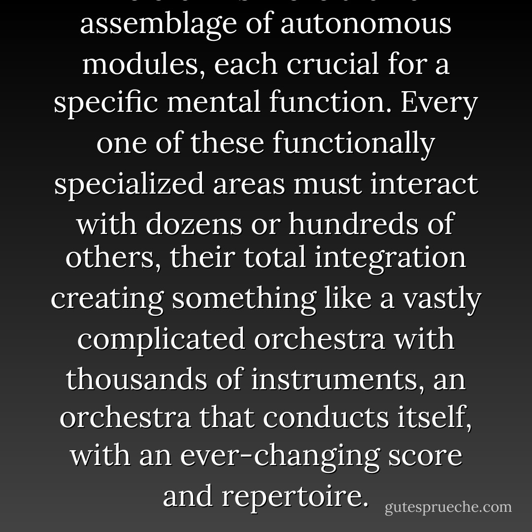The brain is more than an assemblage of autonomous modules, each crucial for a specific mental function. Every one of these functionally specialized areas must interact with dozens or hundreds of others, their total integration creating something like a vastly complicated orchestra with thousands of instruments, an orchestra that conducts itself, with an ever-changing score and repertoire. - Oliver Sacks