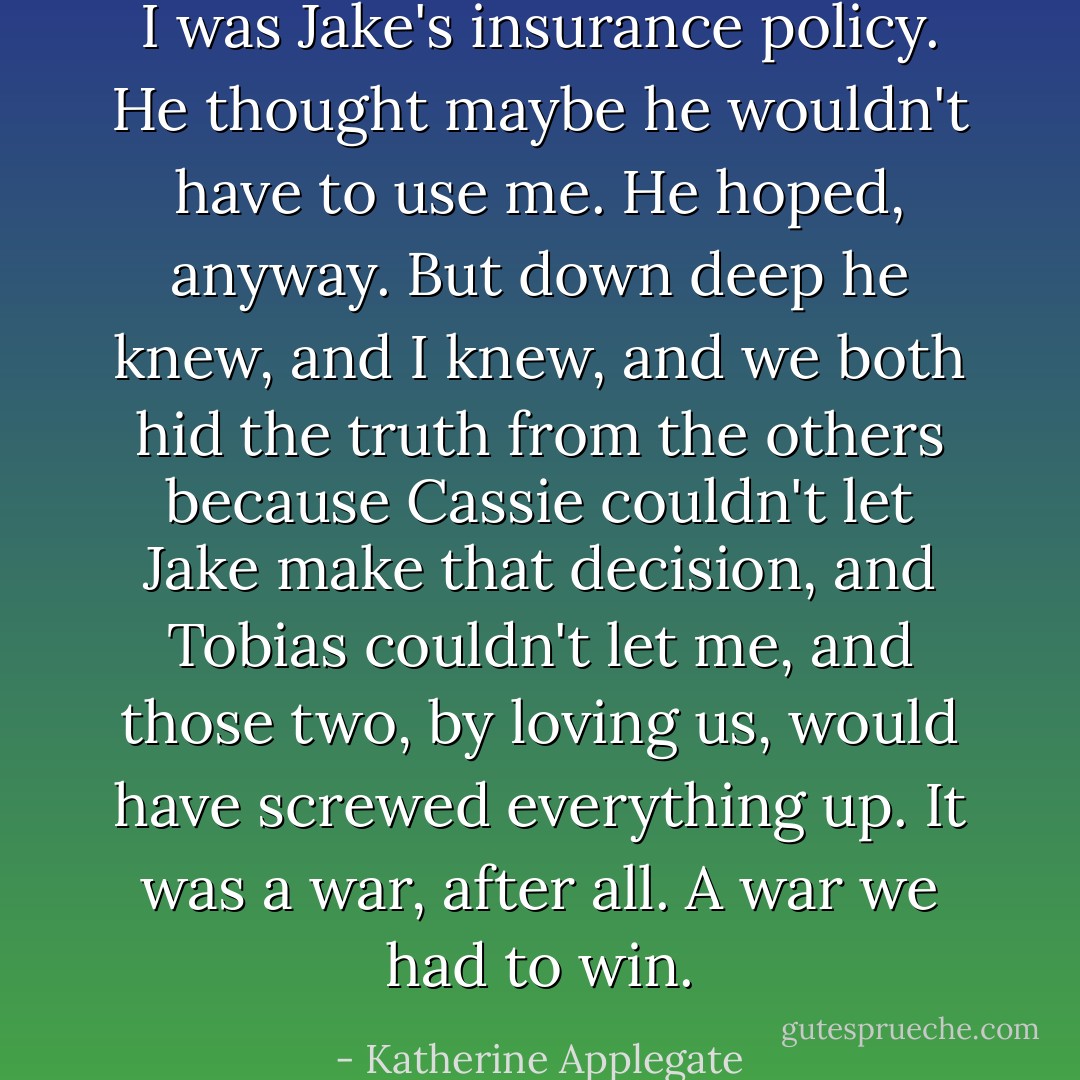 I was Jake's insurance policy. He thought maybe he wouldn't have to use me. He hoped, anyway. But down deep he knew, and I knew, and we both hid the truth from the others because Cassie couldn't let Jake make that decision, and Tobias couldn't let me, and those two, by loving us, would have screwed everything up. It was a war, after all. A war we had to win. - Katherine Applegate