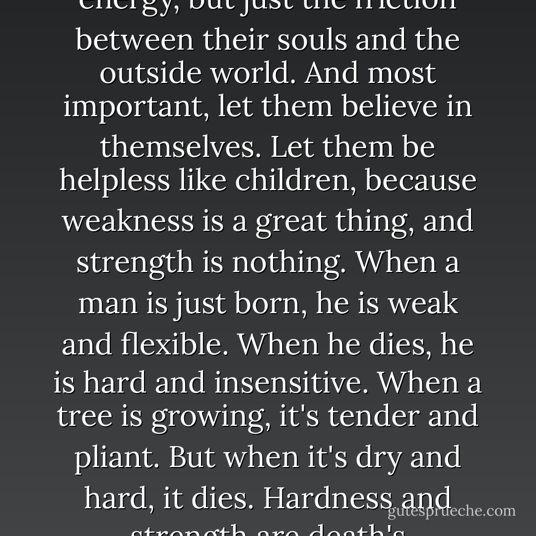 Let everything that's been planned come true. Let them believe. And let them have a laugh at their passions. Because what they call passion actually is not some emotional energy, but just the friction between their souls and the outside world. And most important, let them believe in themselves. Let them be helpless like children, because weakness is a great thing, and strength is nothing. When a man is just born, he is weak and flexible. When he dies, he is hard and insensitive. When a tree is growing, it's tender and pliant. But when it's dry and hard, it dies. Hardness and strength are death's companions. Pliancy and weakness are expressions of the freshness of being. Because what has hardened will never win. - Andrei Tarkovsky