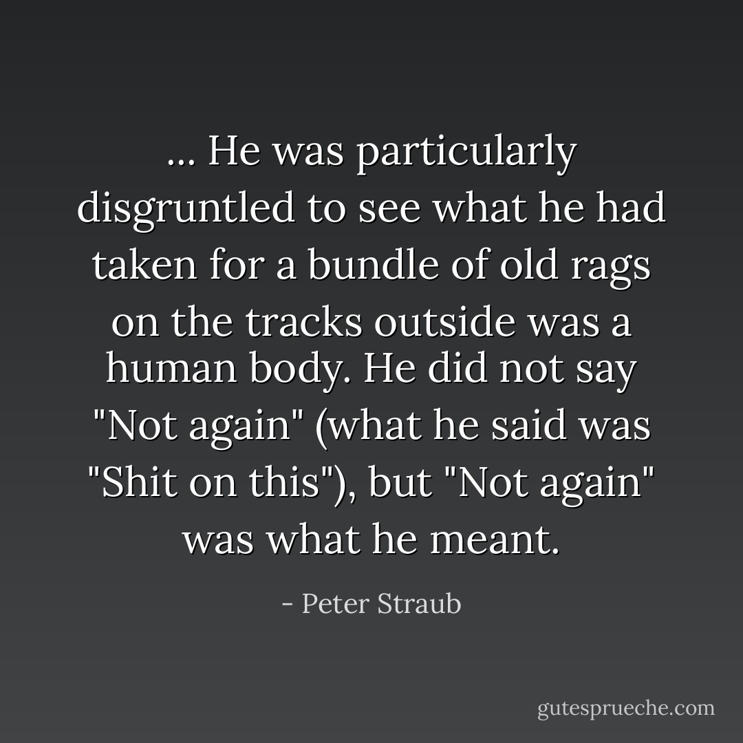 ... He was particularly disgruntled to see what he had taken for a bundle of old rags on the tracks outside was a human body. He did not say "Not again" (what he said was "Shit on this"), but "Not again" was what he meant. - Peter Straub