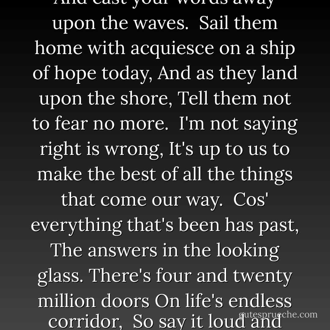 Take the time to make some sense for what you wanna say,<br />And cast your words away upon the waves.<br /><br />Sail them home with acquiesce on a ship of hope today,<br />And as they land upon the shore,<br />Tell them not to fear no more.<br /><br />I'm not saying right is wrong,<br />It's up to us to make the best of all the things that come our way.<br /><br />Cos' everything that's been has past,<br />The answers in the looking glass.<br />There's four and twenty million doors<br />On life's endless corridor,<br /><br />So say it loud and sing it proud today. - Noel Gallagher