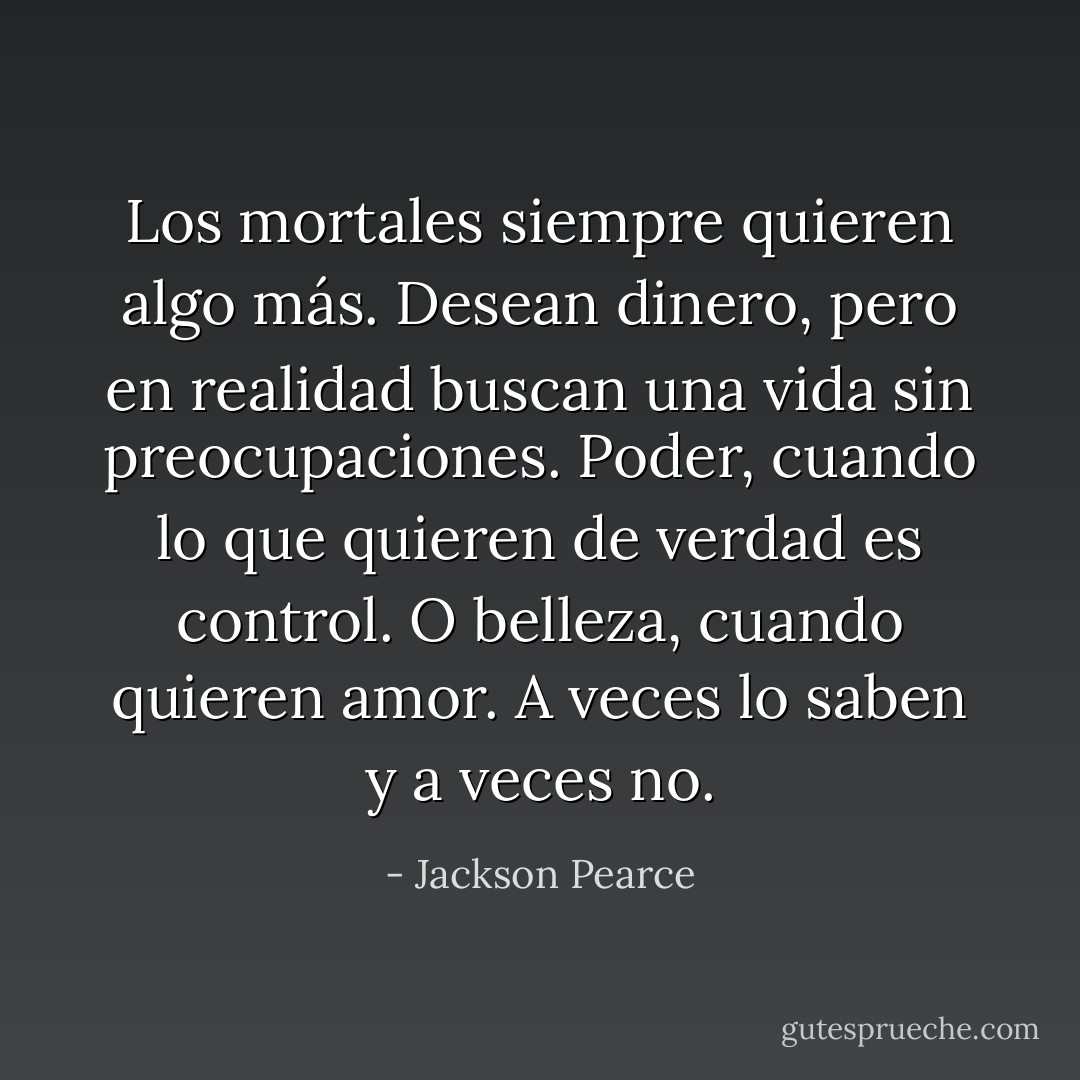 Los mortales siempre quieren algo más. Desean dinero, pero en realidad buscan una vida sin preocupaciones. Poder, cuando lo que quieren de verdad es control. O belleza, cuando quieren amor. A veces lo saben y a veces no. - Jackson Pearce