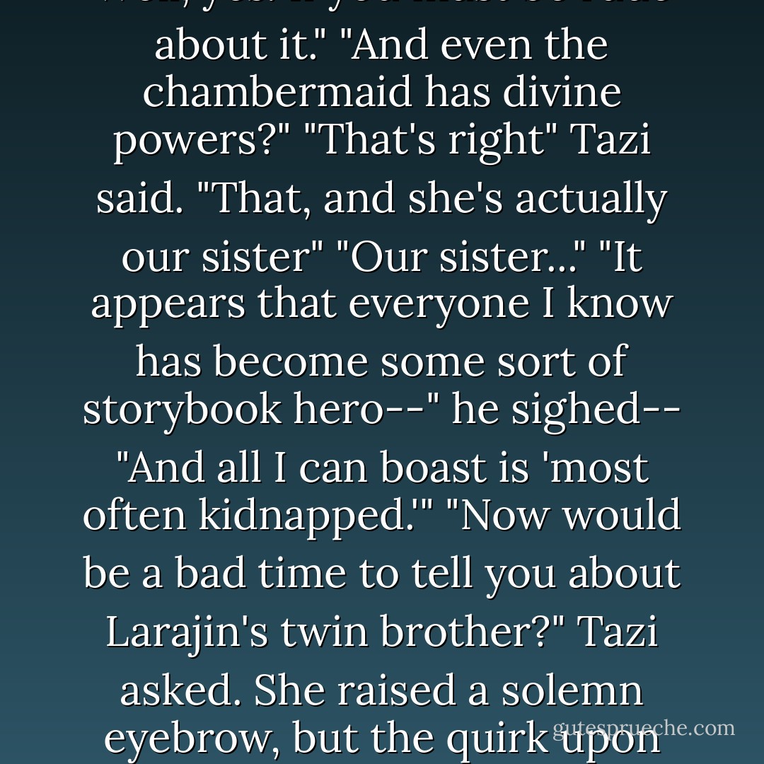 Tamlin thought about what he'd heard during his rescue and said, "And in addition to his talent of imitating father's voice, Talbot has become some sort of monster." "Well," she(Tazi)said. "In a manner of speaking, yes"<br />"And you just returned from training as a master assassin?"<br />"That is not how I'd describe myself."<br />"Cat burglar, then. Just like mother."<br />Well, yes. If you must be rude about it."<br />"And even the chambermaid has divine powers?"<br />"That's right" Tazi said. "That, and she's actually our sister"<br />"Our sister..." "It appears that everyone I know has become some sort of storybook hero--" he sighed-- "And all I can boast is 'most often kidnapped.'"<br />"Now would be a bad time to tell you about Larajin's twin brother?" Tazi asked. She raised a solemn eyebrow, but the quirk upon her lips was all mischief<br />"Now you're making things up"<br />She kept smiling, but shook her head.<br />"Next you'll tell me he's an elf"<br />Tamlin strove not to take offense at her wild laughter, even though it continued long after they had turned off the streets of Selgaunt and rumbled through the gate to Stormweather Towers. - Dave Gross