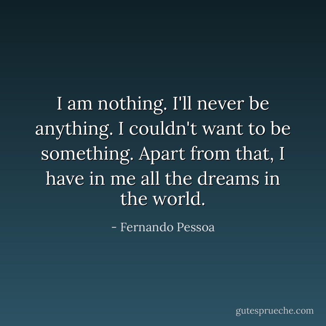 I am nothing.<br />I'll never be anything.<br />I couldn't want to be something.<br />Apart from that, I have in me all the dreams in the world. - Fernando Pessoa