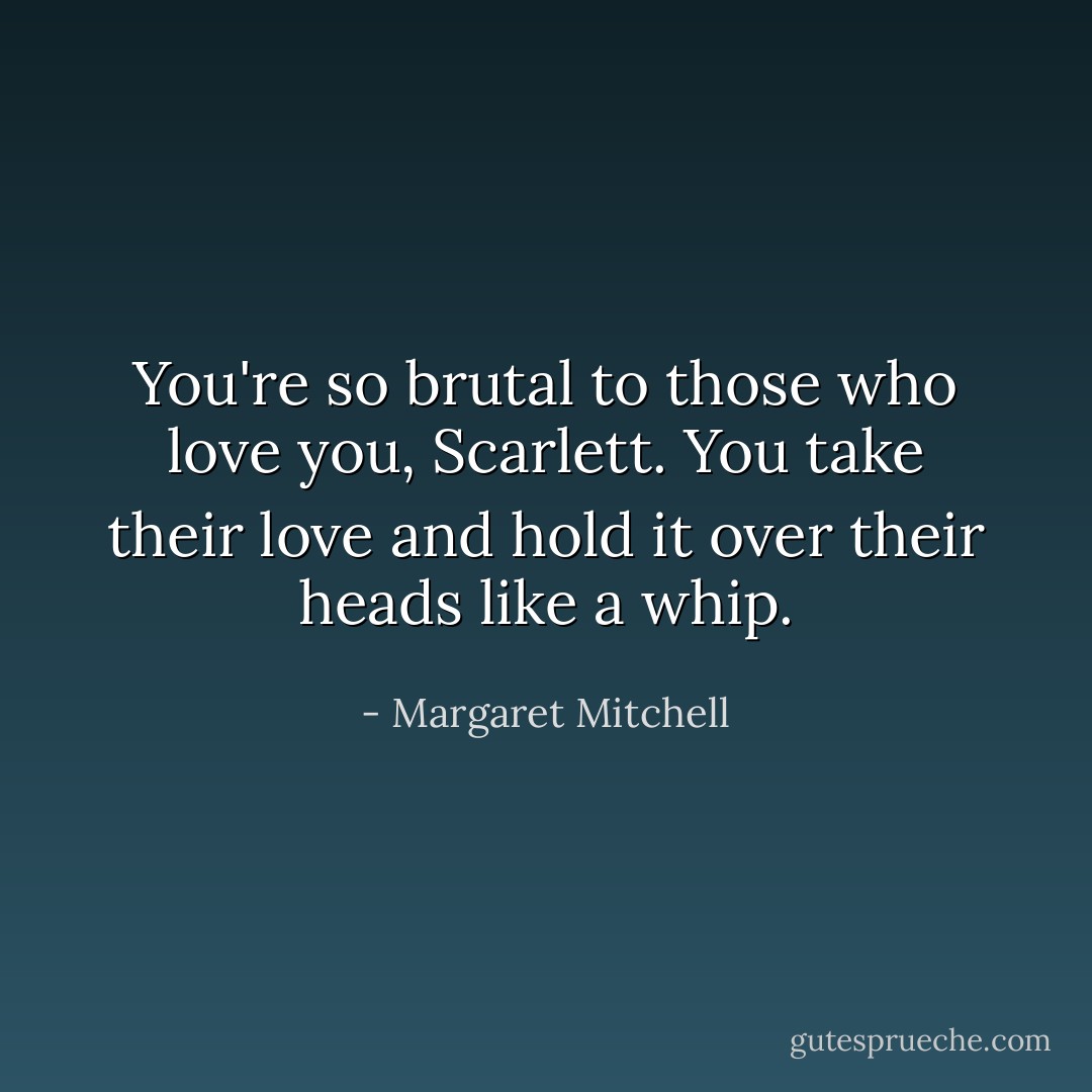 You're so brutal to those who love you, Scarlett. You take their love and hold it over their heads like a whip. - Margaret Mitchell