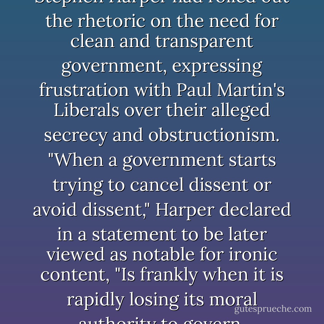 In the run-up to the election, Stephen Harper had rolled out the rhetoric on the need for clean and transparent government, expressing frustration with Paul Martin's Liberals over their alleged secrecy and obstructionism. "When a government starts trying to cancel dissent or avoid dissent," Harper declared in a statement to be later viewed as notable for ironic content, "Is frankly when it is rapidly losing its moral authority to govern. - Lawrence Martin