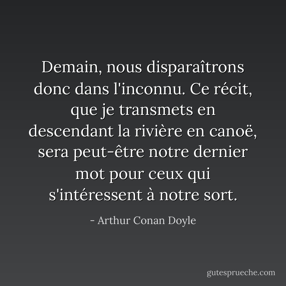Demain, nous disparaîtrons donc dans l'inconnu. Ce récit, que je transmets en descendant la rivière en canoë, sera peut-être notre dernier mot pour ceux qui s'intéressent à notre sort. - Arthur Conan Doyle