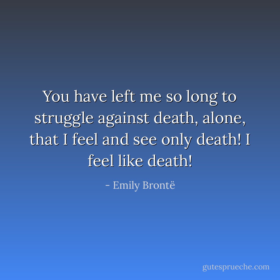 You have left me so long to struggle against death, alone, that I feel and see only death! I feel like death! - Emily Brontë