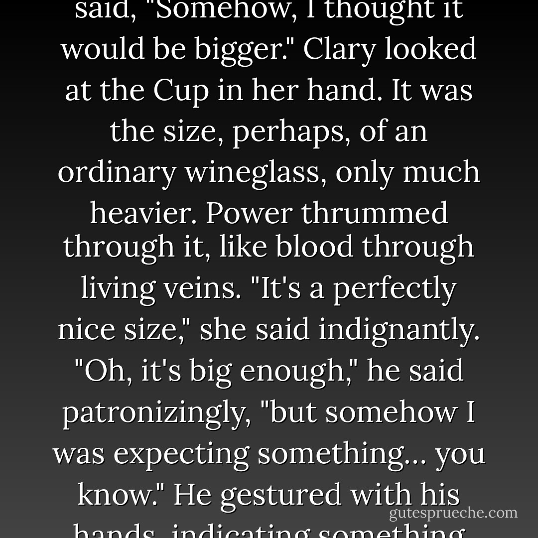 Clary wasn't sure what she'd expected -exclamations of delight, perhaps a smattering of applause. Instead there was silence, broken only when Jace said, "Somehow, I thought it would be bigger."<br />Clary looked at the Cup in her hand. It was the size, perhaps, of an ordinary wineglass, only much heavier. Power thrummed through it, like blood through living veins. "It's a perfectly nice size," she said indignantly.<br />"Oh, it's big enough," he said patronizingly, "but somehow I was expecting something… you know." He gestured with his hands, indicating something roughly the size of a house cat.<br />"It's the Mortal Cup, Jace, not the Mortal Toilet Bowl," said Isabelle. - Cassandra Clare