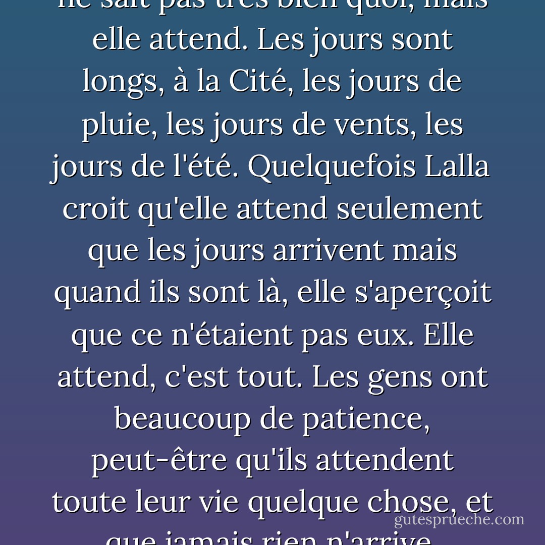 Lalla attend quelque chose. Elle ne sait pas très bien quoi, mais elle attend. Les jours sont longs, à la Cité, les jours de pluie, les jours de vents, les jours de l'été. Quelquefois Lalla croit qu'elle attend seulement que les jours arrivent mais quand ils sont là, elle s'aperçoit que ce n'étaient pas eux. Elle attend, c'est tout. Les gens ont beaucoup de patience, peut-être qu'ils attendent toute leur vie quelque chose, et que jamais rien n'arrive. - J.M.G. Le Clézio