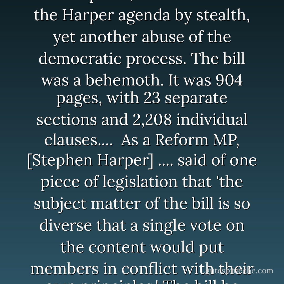Bill C-9 was supposed to be a budget bill, but it came with innumerable measures that had little or nothing to do with the nation's finances. It was, as critics put it, the advance of the Harper agenda by stealth, yet another abuse of the democratic process. The bill was a behemoth. It was 904 pages, with 23 separate sections and 2,208 individual clauses....<br /><br />As a Reform MP, [Stephen Harper] .... said of one piece of legislation that 'the subject matter of the bill is so diverse that a single vote on the content would put members in conflict with their own principles.' The bill he referred to was 21 page long -- or 883 pages shorter than the one he was now putting before Parliament. - Lawrence Martin
