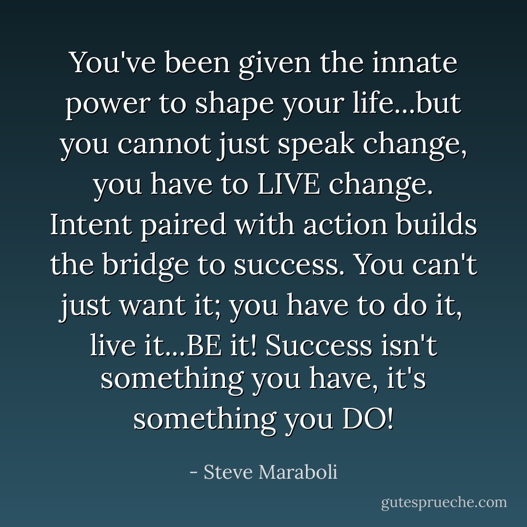 You've been given the innate power to shape your life...but you cannot just speak change, you have to LIVE change. Intent paired with action builds the bridge to success. You can't just want it; you have to do it, live it...BE it! Success isn't something you have, it's something you DO! - Steve Maraboli