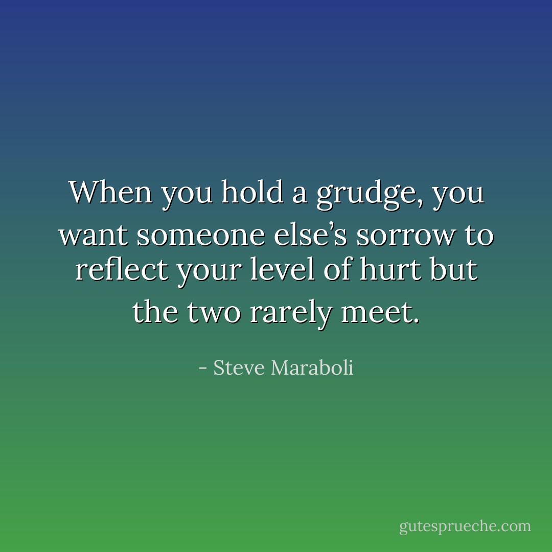 When you hold a grudge, you want someone else’s sorrow to reflect your level of hurt but the two rarely meet. - Steve Maraboli