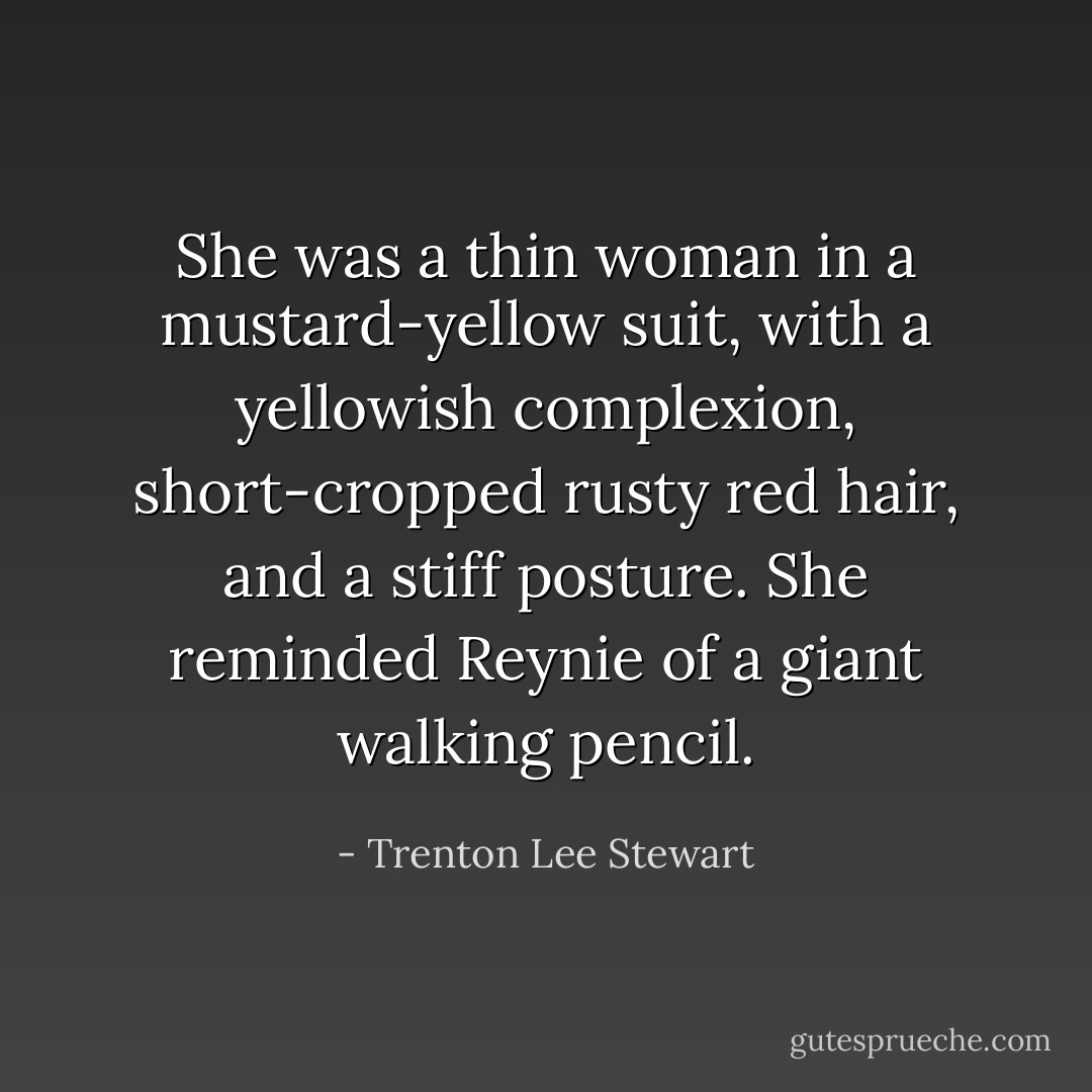 She was a thin woman in a mustard-yellow suit, with a yellowish complexion, short-cropped rusty red hair, and a stiff posture. She reminded Reynie of a giant walking pencil. - Trenton Lee Stewart