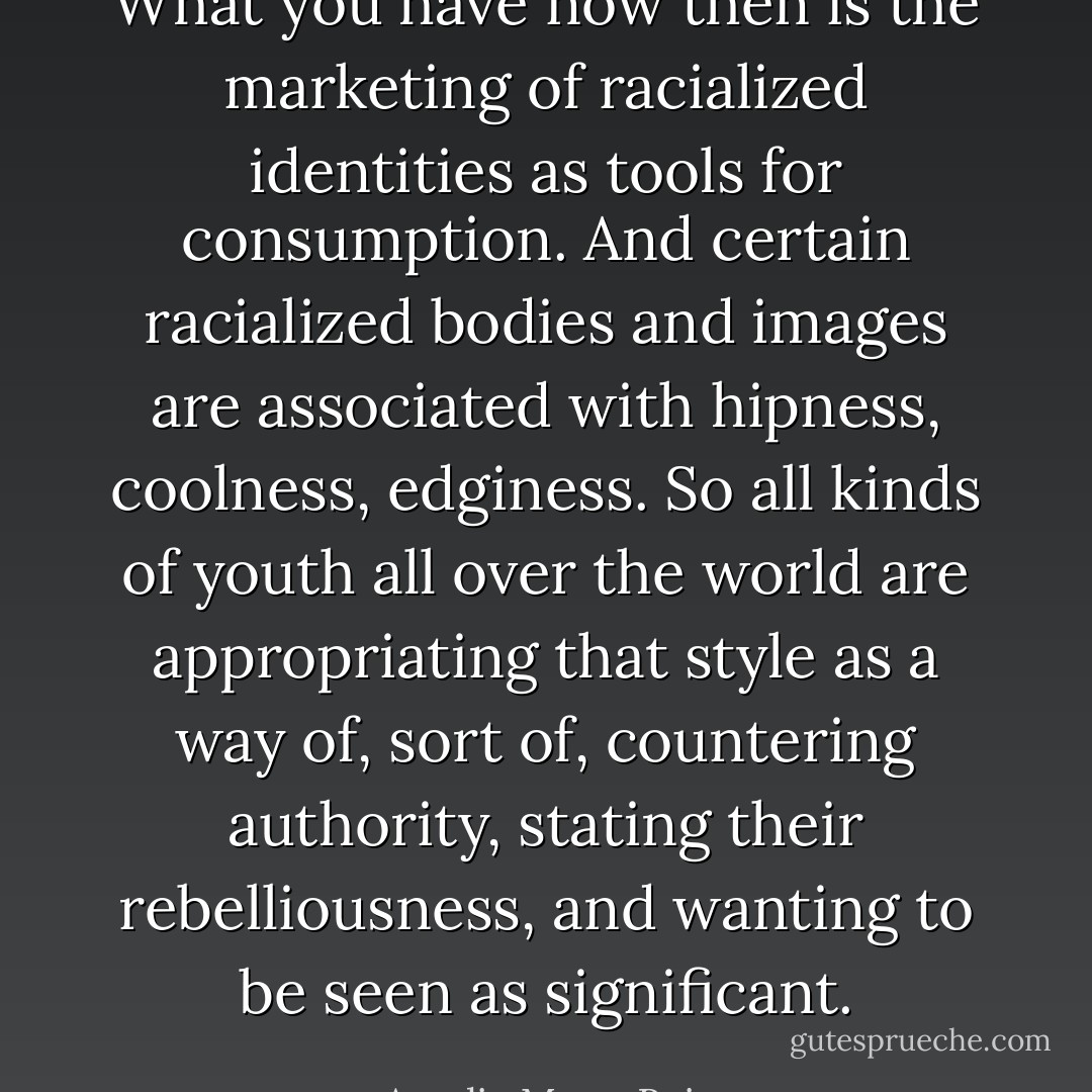 What you have now then is the marketing of racialized identities as tools for consumption. And certain racialized bodies and images are associated with hipness, coolness, edginess. So all kinds of youth all over the world are appropriating that style as a way of, sort of, countering authority, stating their rebelliousness, and wanting to be seen as significant. - Amalia Mesa-Bains