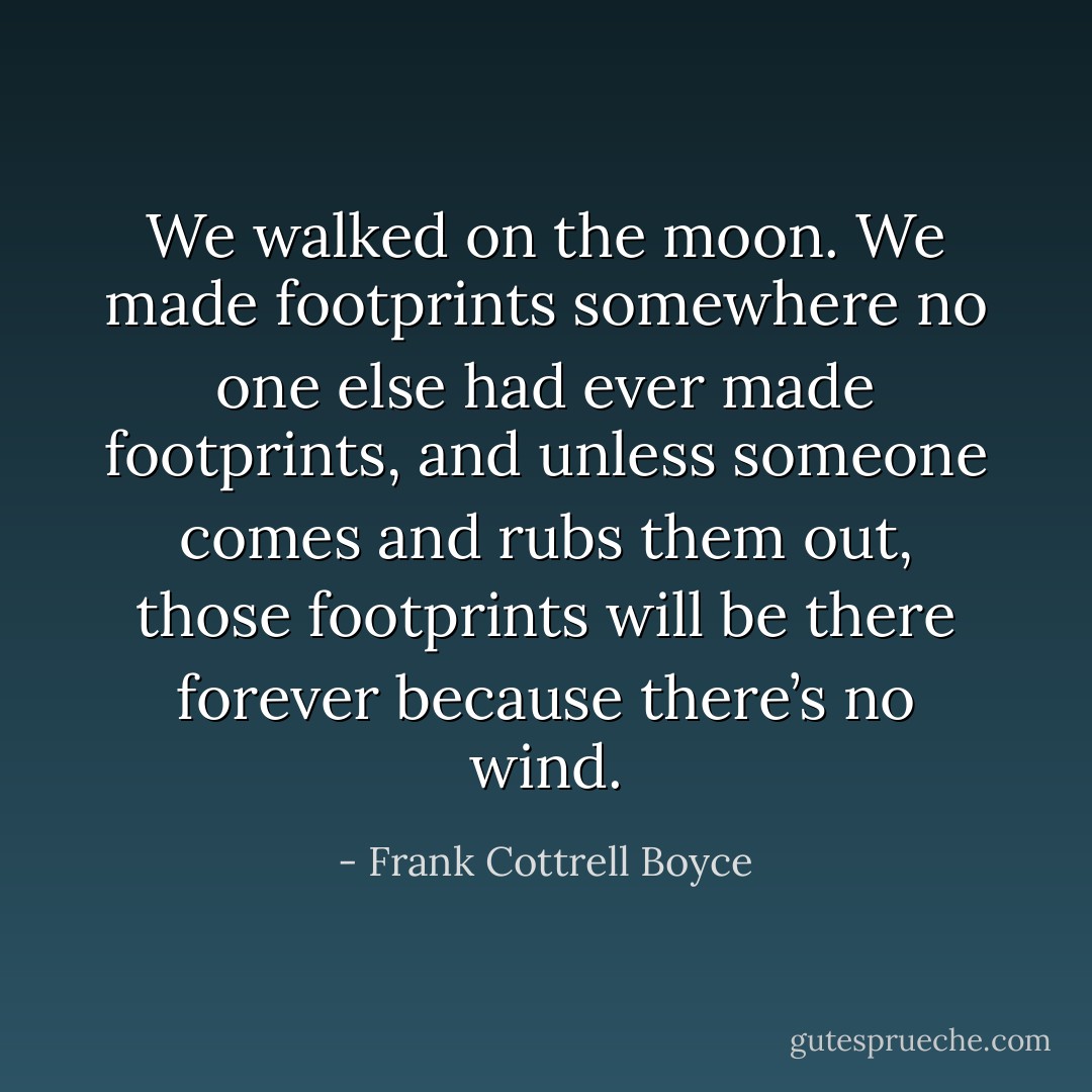 We walked on the moon. We made footprints somewhere no one else had ever made footprints, and unless someone comes and rubs them out, those footprints will be there forever because there’s no wind. - Frank Cottrell Boyce