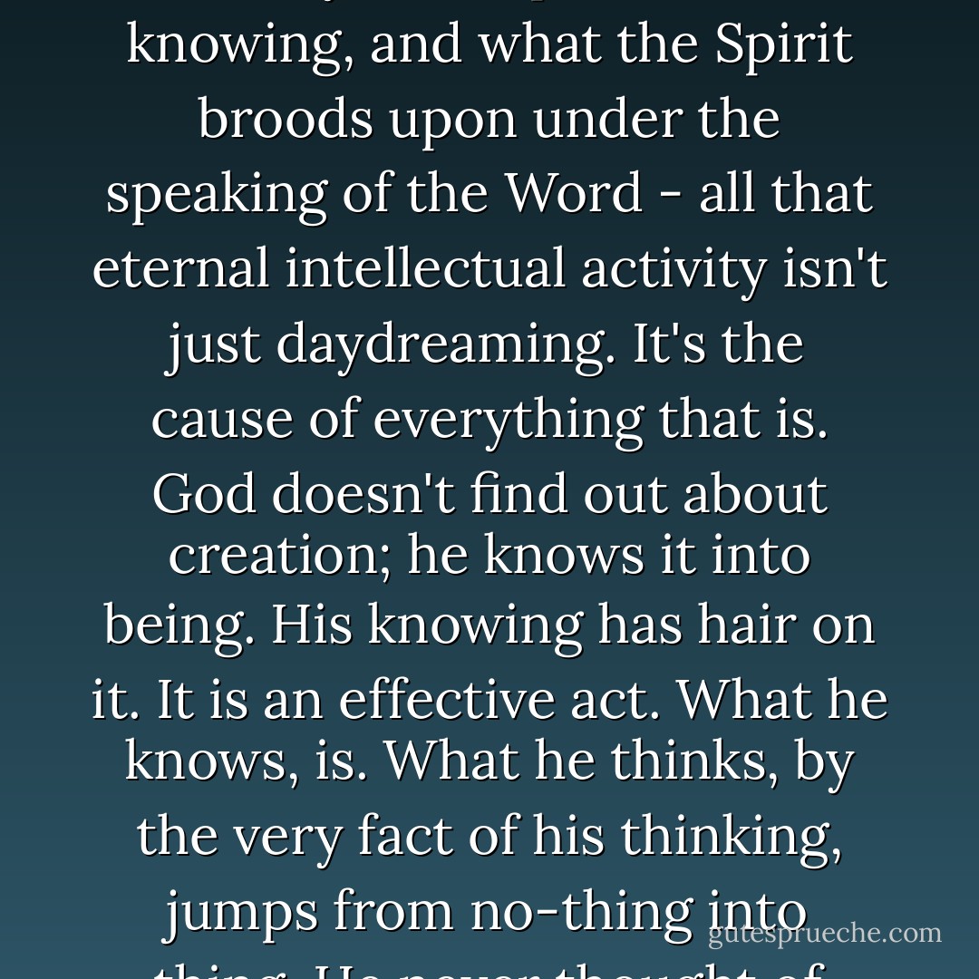 ... the divine knowing - what the Father knows, and what the Word says in response to that knowing, and what the Spirit broods upon under the speaking of the Word - all that eternal intellectual activity isn't just daydreaming. It's the cause of everything that is. God doesn't find out about creation; he knows it into being. His knowing has hair on it. It is an effective act. What he knows, is. What he thinks, by the very fact of his thinking, jumps from no-thing into thing. He never thought of anything that wasn't. - Robert Farrar Capon