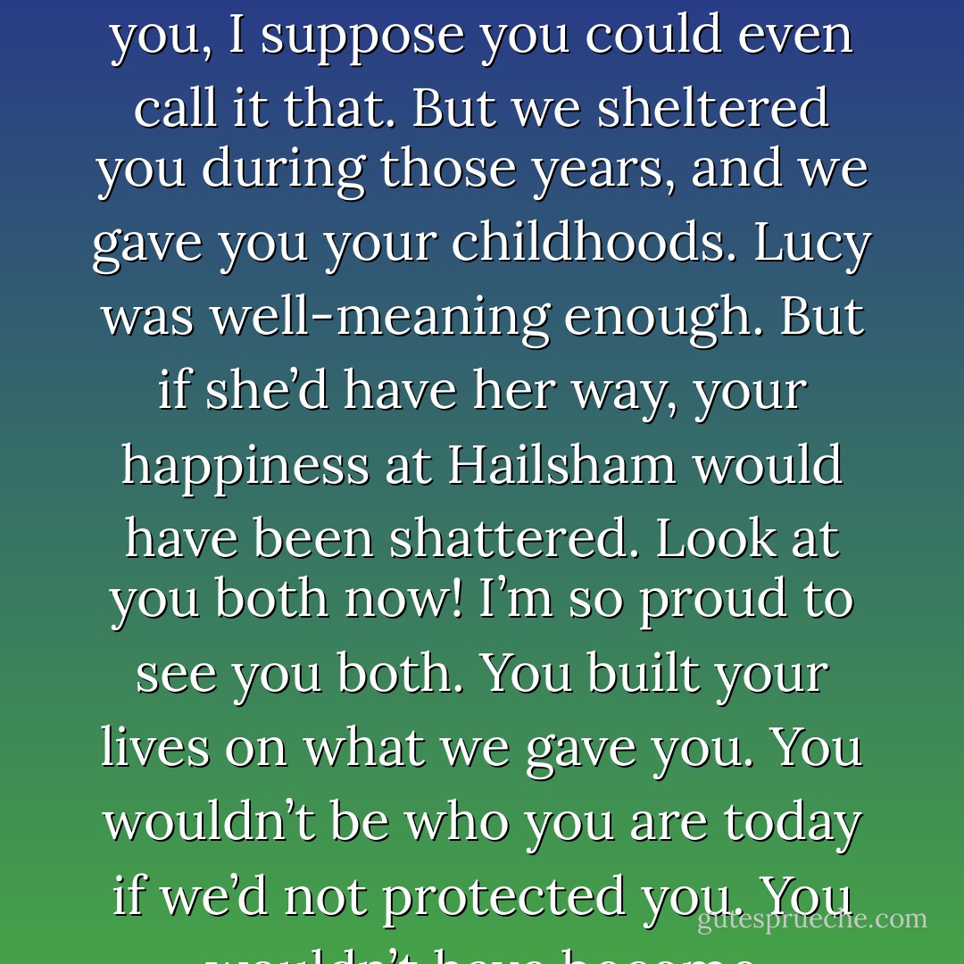 You see, we were able to give you something, something which even now no one will ever take from you, and we were able to do that principally by sheltering you. Hailsham would not have been Hailsham if we hadn’t. Very well, sometimes that meant we kept things from you, lied to you. Yes, in many ways we fooled you, I suppose you could even call it that. But we sheltered you during those years, and we gave you your childhoods. Lucy was well-meaning enough. But if she’d have her way, your happiness at Hailsham would have been shattered. Look at you both now! I’m so proud to see you both. You built your lives on what we gave you. You wouldn’t be who you are today if we’d not protected you. You wouldn’t have become absorbed in your lessons, you wouldn’t have lost yourselves in your art and your writing. Why should you have done, knowing what lay in store for each of you? You would have told us it was all pointless, and how could we have argued with you? So she had to go. - Kazuo Ishiguro