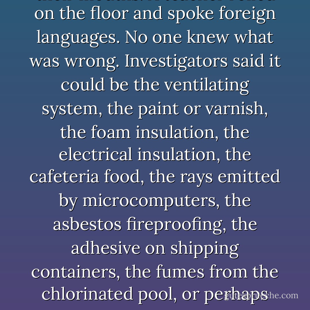 They had to evacuate the grade school on Tuesday. Kids were getting headaches and eye irritations, tasting metal in their mouths. A teacher rolled on the floor and spoke foreign languages. No one knew what was wrong. Investigators said it could be the ventilating system, the paint or varnish, the foam insulation, the electrical insulation, the cafeteria food, the rays emitted by microcomputers, the asbestos fireproofing, the adhesive on shipping containers, the fumes from the chlorinated pool, or perhaps something deeper, finer-grained, more closely woven into the basic state of things. - Don DeLillo