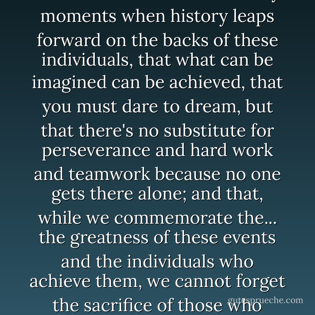 I think that you appreciate that there are extraordinary men and women and extraordinary moments when history leaps forward on the backs of these individuals, that what can be imagined can be achieved, that you must dare to dream, but that there's no substitute for perseverance and hard work and teamwork because no one gets there alone; and that, while we commemorate the... the greatness of these events and the individuals who achieve them, we cannot forget the sacrifice of those who make these achievements and leaps possible. - Chris Carter
