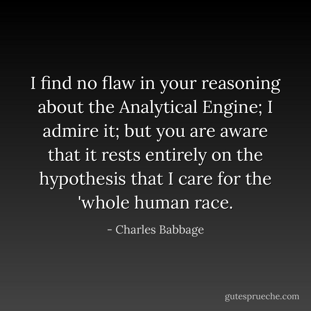 I find no flaw in your reasoning about the Analytical Engine; I admire it; but you are aware that it rests entirely on the hypothesis that I care for the 'whole human race. - Charles Babbage