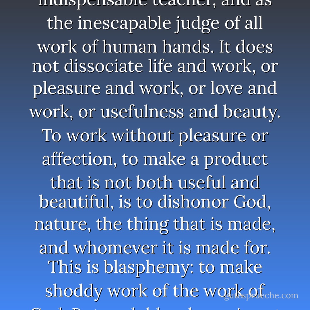 Good human work honors God's work. Good work uses no thing without respect, both for what it is in itself and for its origin. It uses neither tool nor material that it does not respect and that it does not love. It honors nature as a great mystery and power, as an indispensable teacher, and as the inescapable judge of all work of human hands. It does not dissociate life and work, or pleasure and work, or love and work, or usefulness and beauty. To work without pleasure or affection, to make a product that is not both useful and beautiful, is to dishonor God, nature, the thing that is made, and whomever it is made for. This is blasphemy: to make shoddy work of the work of God. But such blasphemy is not possible when the entire Creation is understood as holy and when the works of God are understood as embodying and thus revealing His spirit. (pg. 312, Christianity and the Survival of Creation) - Wendell Berry