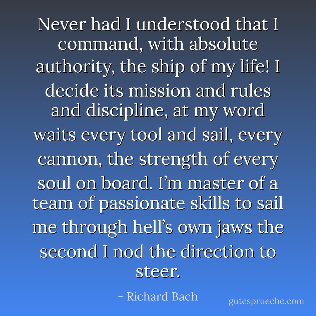 Never had I understood that I command, with absolute authority, the ship of my life! I decide its mission and rules and discipline, at my word waits every tool and sail, every cannon, the strength of every soul on board. I’m master of a team of passionate skills to sail me through hell’s own jaws the second I nod the direction to steer. - Richard Bach