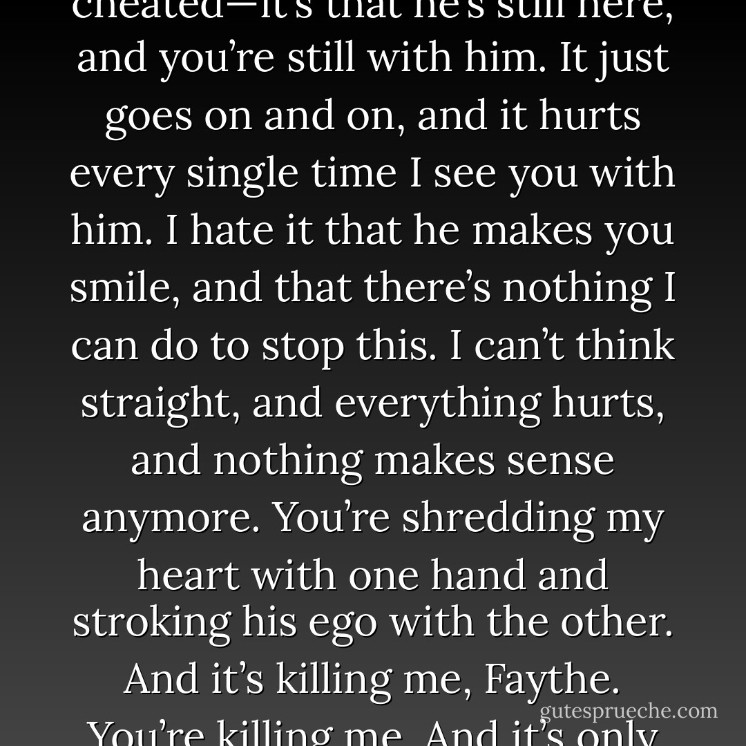 Sorry doesn’t mean anything! Not when you’re still with him. It’s not just that you cheated—it’s that he’s still here, and you’re still with him. It just goes on and on, and it hurts every single time I see you with him. I hate it that he makes you smile, and that there’s nothing I can do to stop this. I can’t think straight, and everything hurts, and nothing makes sense anymore. You’re shredding my heart with one hand and stroking his ego with the other. And it’s killing me, Faythe. You’re killing me. And it’s only going to get worse, now that everyone knows. - Rachel Vincent