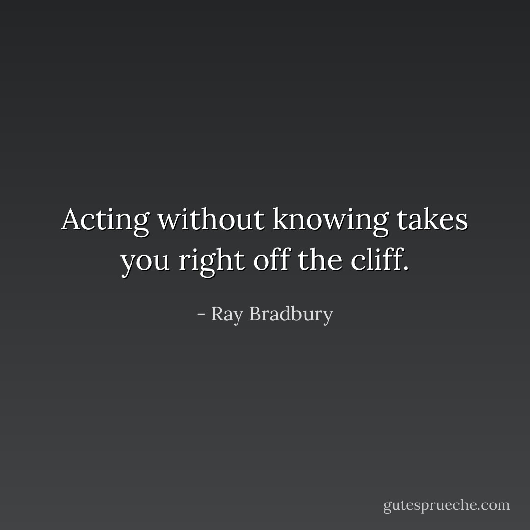 Acting without knowing takes you right off the cliff. - Ray Bradbury