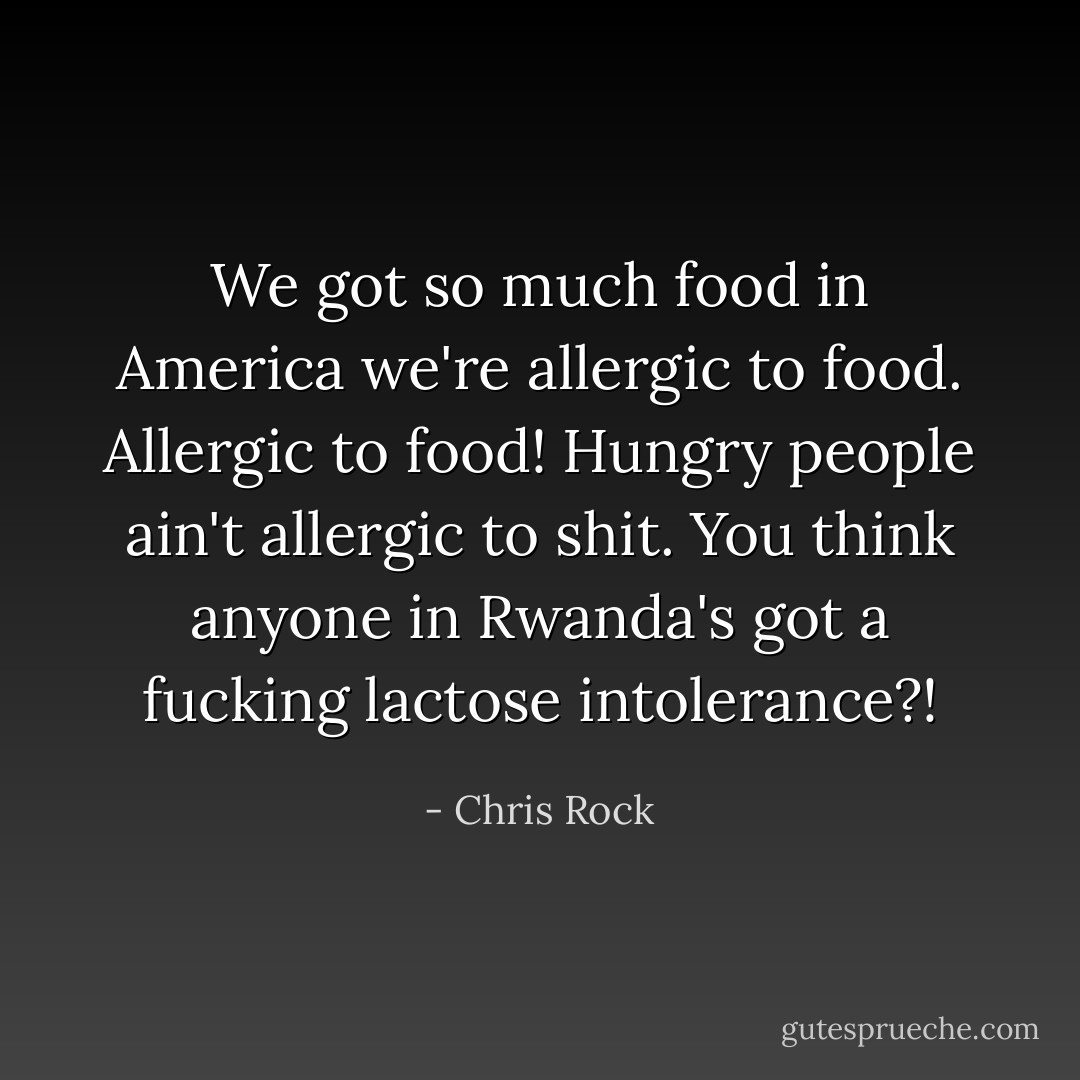 We got so much food in America we're allergic to food. Allergic to food! Hungry people ain't allergic to shit. You think anyone in Rwanda's got a fucking lactose intolerance?! - Chris Rock