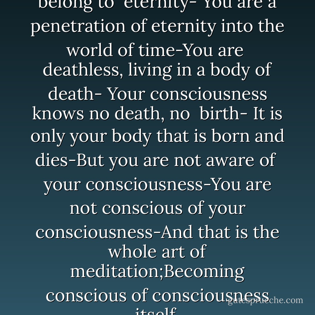 You exist in time, but you belong to <br />eternity- You are a penetration of eternity into the world of time-You are <br />deathless, living in a body of death- Your consciousness knows no death, no <br />birth- It is only your body that is born and dies-But you are not aware of <br />your consciousness-You are not conscious of your consciousness-And that is the whole art of meditation;Becoming conscious of consciousness itself. - Osho
