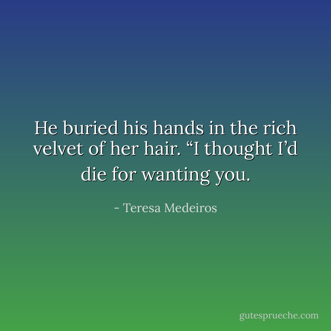 He buried his hands in the rich velvet of her hair. “I thought I’d die for wanting you. - Teresa Medeiros