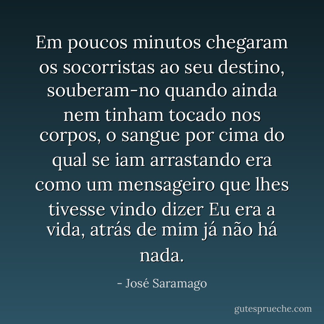 Em poucos minutos chegaram os socorristas ao seu destino, souberam-no quando ainda nem tinham tocado nos corpos, o sangue por cima do qual se iam arrastando era como um mensageiro que lhes tivesse vindo dizer Eu era a vida, atrás de mim já não há nada. - José Saramago