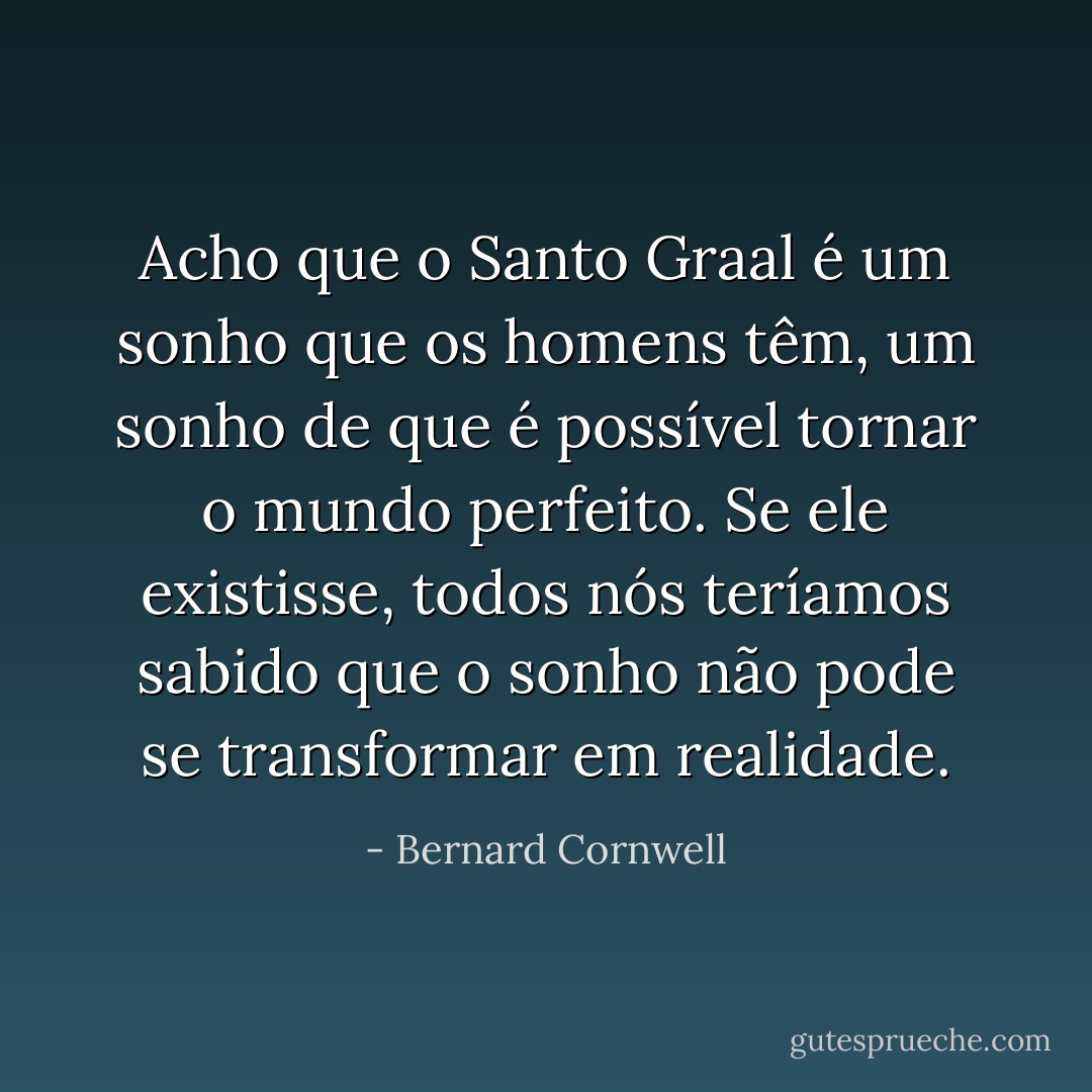 Acho que o Santo Graal é um sonho que os homens têm, um sonho de que é possível tornar o mundo perfeito. Se ele existisse, todos nós teríamos sabido que o sonho não pode se transformar em realidade. - Bernard Cornwell