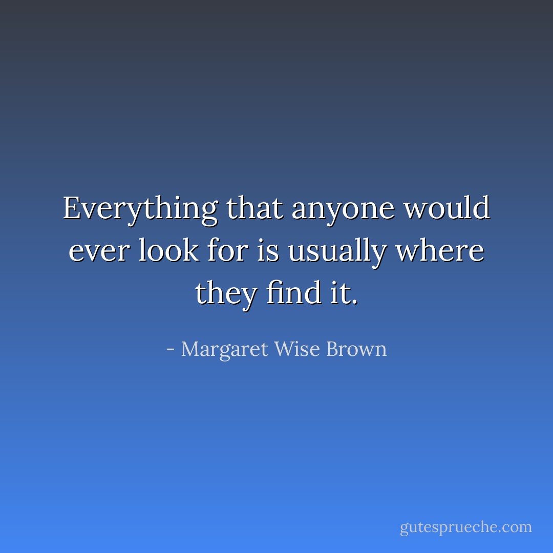 Everything that anyone would ever look for is usually where they find it. - Margaret Wise Brown