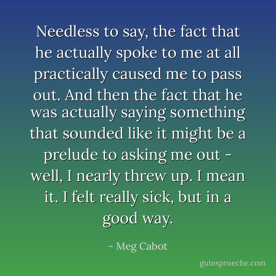 Needless to say, the fact that he actually spoke to me at all practically caused me to pass out. And then the fact that he was actually saying something that sounded like it might be a prelude to asking me out - well, I nearly threw up. I mean it. I felt really sick, but in a good way. - Meg Cabot