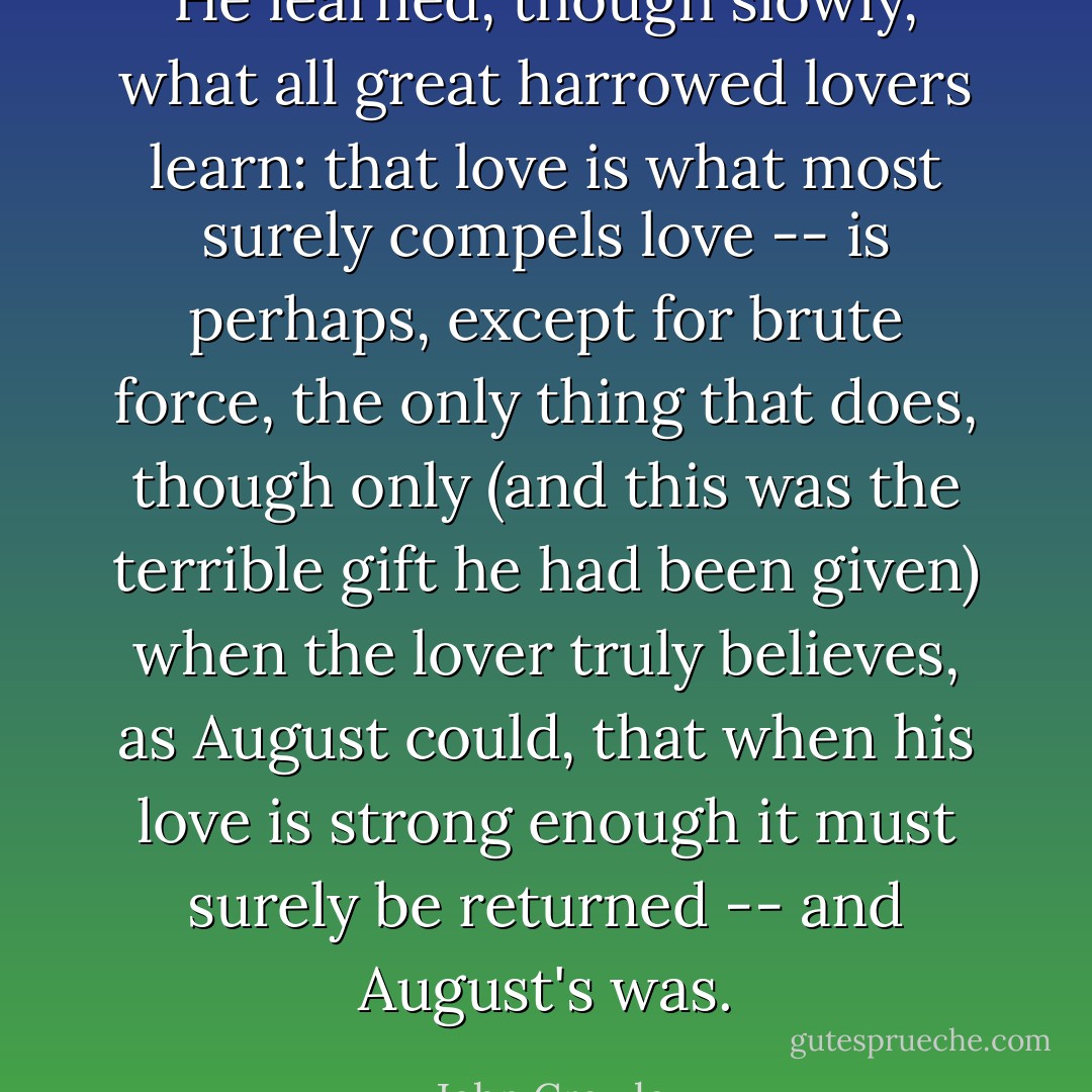 He learned, though slowly, what all great harrowed lovers learn: that love is what most surely compels love -- is perhaps, except for brute force, the only thing that does, though only (and this was the terrible gift he had been given) when the lover truly believes, as August could, that when his love is strong enough it must surely be returned -- and August's was. - John Crowley